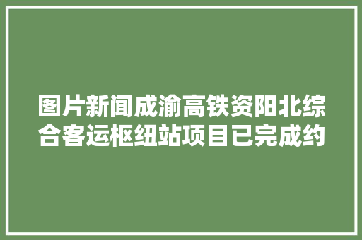 图片新闻成渝高铁资阳北综合客运枢纽站项目已完成约86