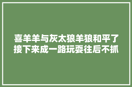 喜羊羊与灰太狼羊狼和平了接下来成一路玩耍往后不抓羊了