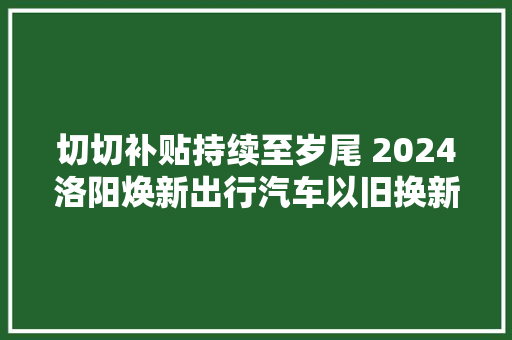 切切补贴持续至岁尾 2024洛阳焕新出行汽车以旧换新活动启动