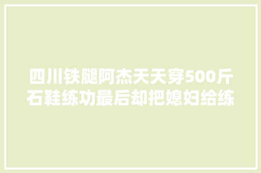 四川铁腿阿杰天天穿500斤石鞋练功最后却把媳妇给练跑了  第1张