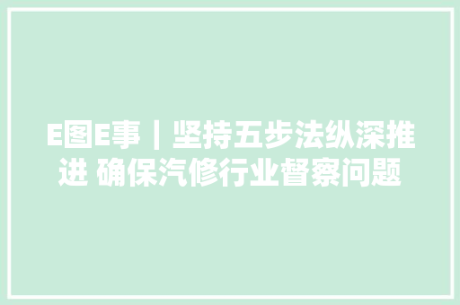 E图E事｜坚持五步法纵深推进 确保汽修行业督察问题整改工作落地奏效