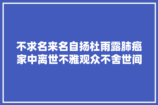 不求名来名自扬杜雨露肺癌家中离世不雅观众不舍世间再无张廷玉