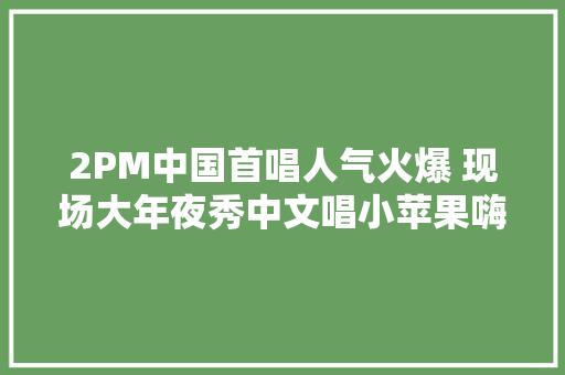 2PM中国首唱人气火爆 现场大年夜秀中文唱小苹果嗨翻全场