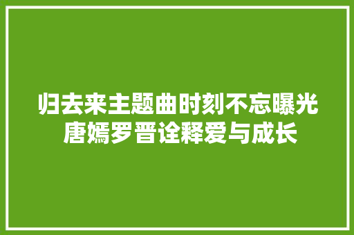 归去来主题曲时刻不忘曝光 唐嫣罗晋诠释爱与成长  第1张