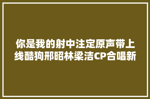 你是我的射中注定原声带上线酷狗邢昭林梁洁CP合唱新歌了