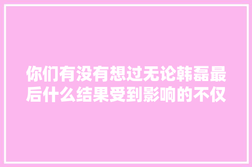 你们有没有想过无论韩磊最后什么结果受到影响的不仅仅是事业