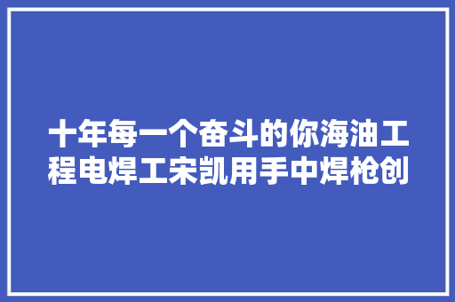 十年每一个奋斗的你海油工程电焊工宋凯用手中焊枪创造更大年夜的价值