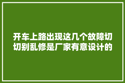 开车上路出现这几个故障切切别乱修是厂家有意设计的留心了 汽车知识