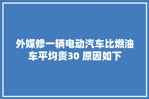 外媒修一辆电动汽车比燃油车平均贵30 原因如下 汽车知识