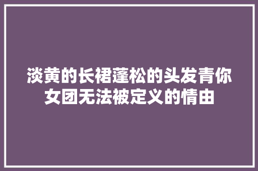 淡黄的长裙蓬松的头发青你女团无法被定义的情由