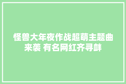 怪兽大年夜作战超萌主题曲来袭 有名网红齐寻衅