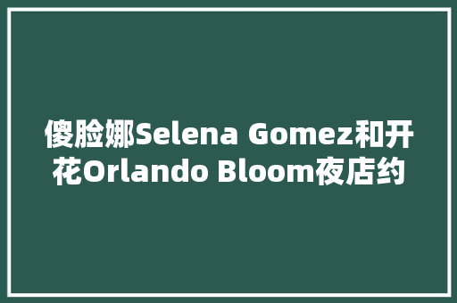 傻脸娜Selena Gomez和开花Orlando Bloom夜店约会生果姐知道吗。  第1张