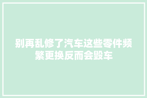 别再乱修了汽车这些零件频繁更换反而会毁车 汽车知识
