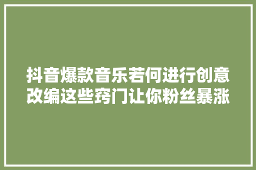 抖音爆款音乐若何进行创意改编这些窍门让你粉丝暴涨
