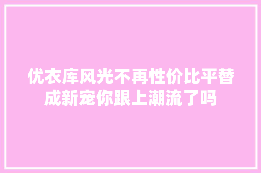 优衣库风光不再性价比平替成新宠你跟上潮流了吗  第1张
