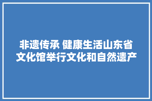 非遗传承 健康生活山东省文化馆举行文化和自然遗产日系列活动