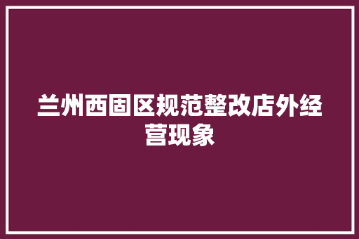 兰州西固区规范整改店外经营现象