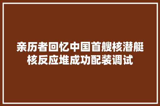 亲历者回忆中国首艘核潜艇核反应堆成功配装调试