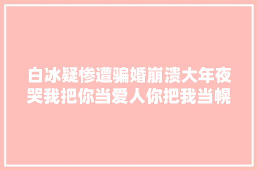 白冰疑惨遭骗婚崩溃大年夜哭我把你当爱人你把我当幌子