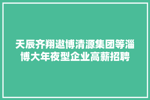 天辰齐翔遨博清源集团等淄博大年夜型企业高薪招聘