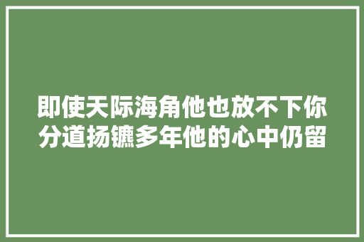 即使天际海角他也放不下你分道扬镳多年他的心中仍留有你的影子