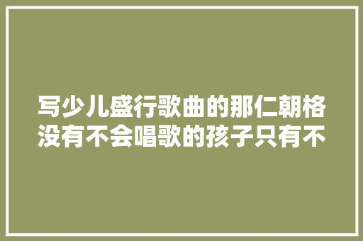 写少儿盛行歌曲的那仁朝格没有不会唱歌的孩子只有不适合孩子的歌