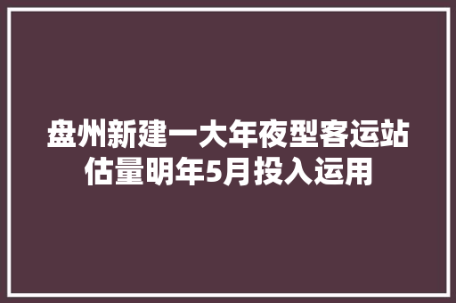 盘州新建一大年夜型客运站估量明年5月投入运用