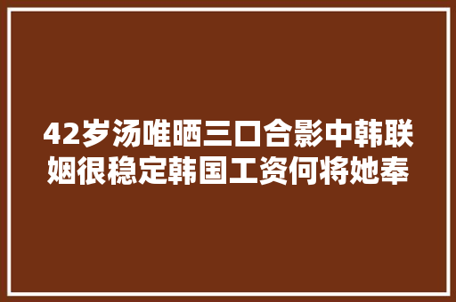 42岁汤唯晒三口合影中韩联姻很稳定韩国工资何将她奉为女神