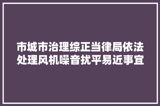 市城市治理综正当律局依法处理风机噪音扰平易近事宜受称赞