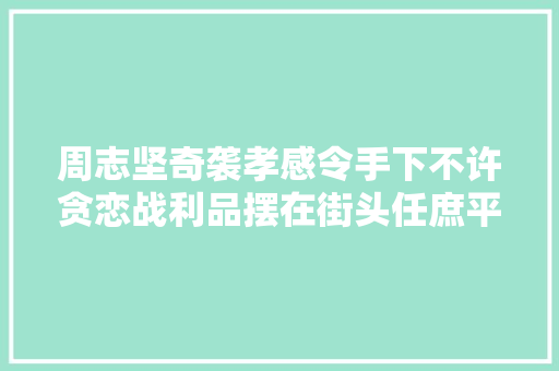 周志坚奇袭孝感令手下不许贪恋战利品摆在街头任庶平易近取用
