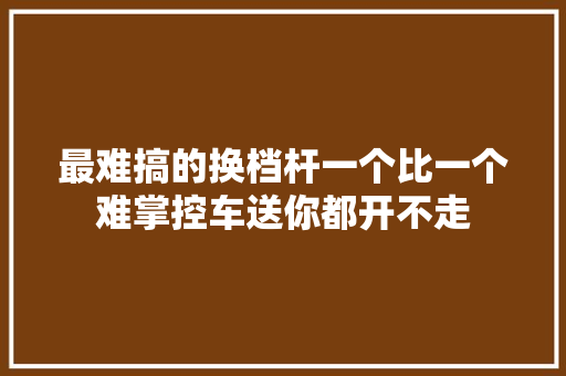 最难搞的换档杆一个比一个难掌控车送你都开不走