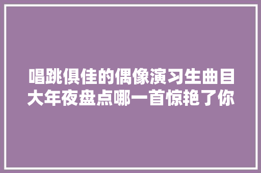 唱跳俱佳的偶像演习生曲目大年夜盘点哪一首惊艳了你的耳朵