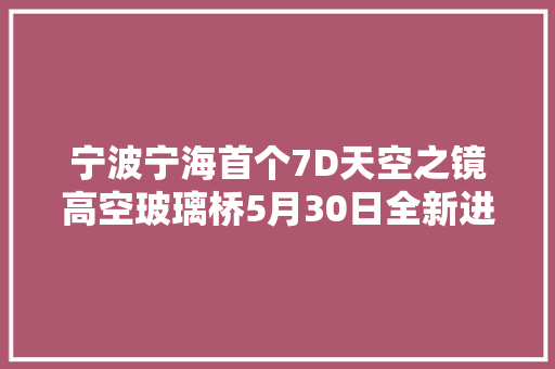宁波宁海首个7D天空之镜高空玻璃桥5月30日全新进级营业啦