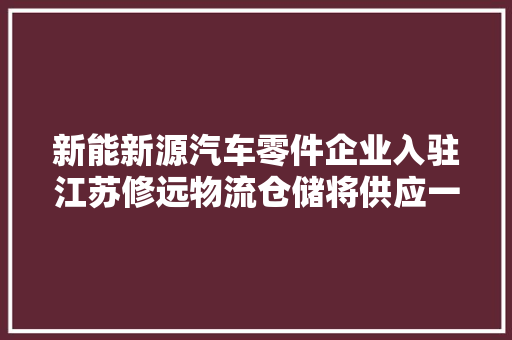 新能新源汽车零件企业入驻江苏修远物流仓储将供应一站式仓储