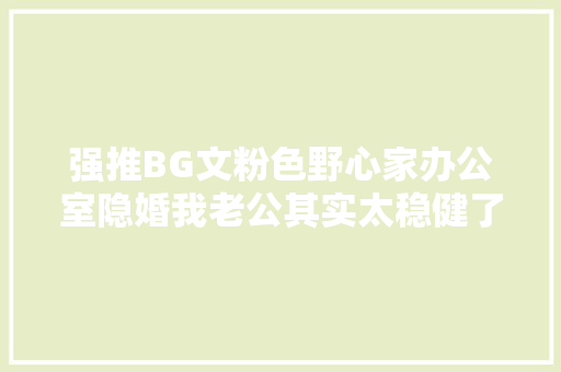 强推BG文粉色野心家办公室隐婚我老公其实太稳健了
