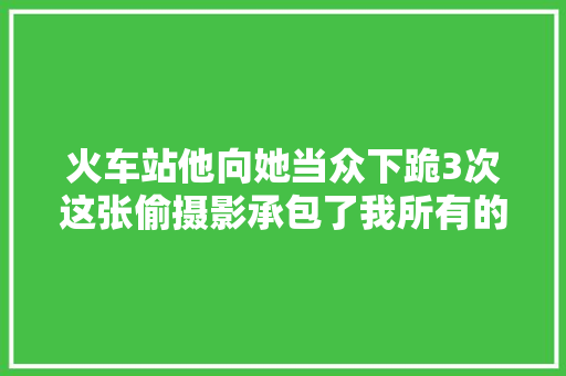 火车站他向她当众下跪3次这张偷摄影承包了我所有的泪点