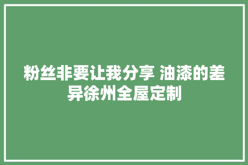 粉丝非要让我分享 油漆的差异徐州全屋定制
