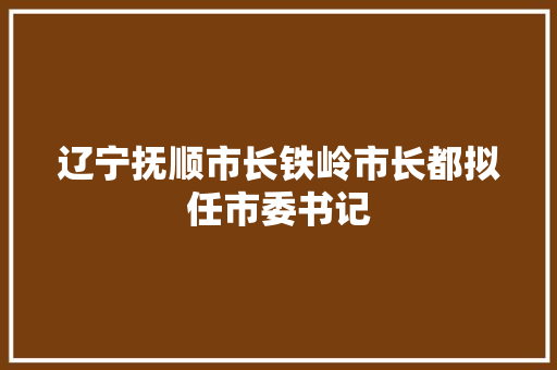 辽宁抚顺市长铁岭市长都拟任市委书记