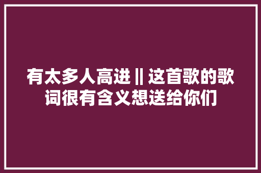 有太多人高进‖这首歌的歌词很有含义想送给你们