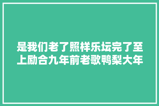 是我们老了照样乐坛完了至上励合九年前老歌鸭梨大年夜再度爆火