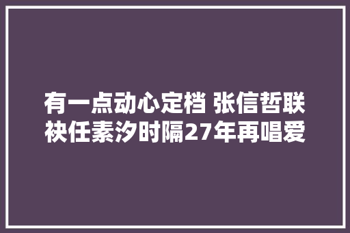 有一点动心定档 张信哲联袂任素汐时隔27年再唱爱情金曲