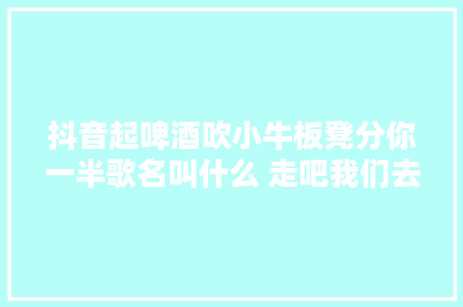 抖音起啤酒吹小牛板凳分你一半歌名叫什么 走吧我们去撸串歌词