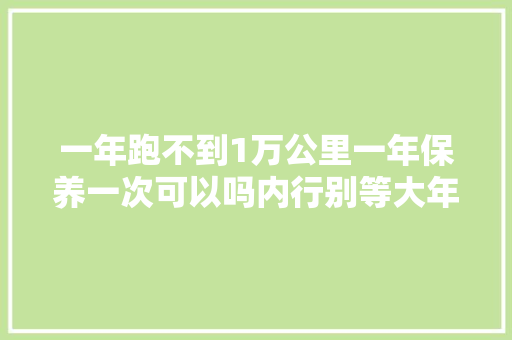 一年跑不到1万公里一年保养一次可以吗内行别等大年夜修才后悔