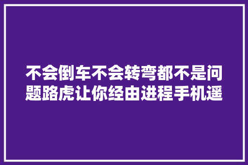 不会倒车不会转弯都不是问题路虎让你经由进程手机遥控汽车