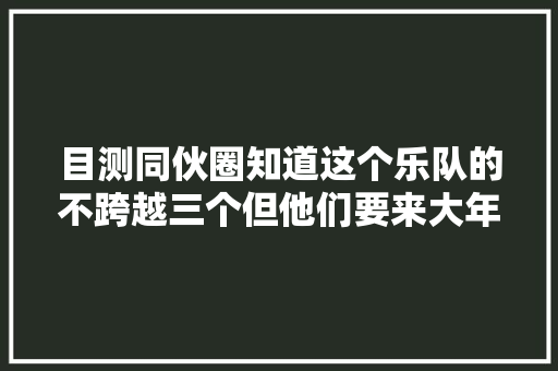 目测同伙圈知道这个乐队的不跨越三个但他们要来大年夜陆表演啦