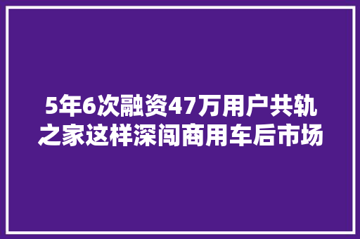 5年6次融资47万用户共轨之家这样深闯商用车后市场