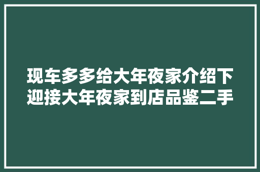 现车多多给大年夜家介绍下迎接大年夜家到店品鉴二手车搬运工