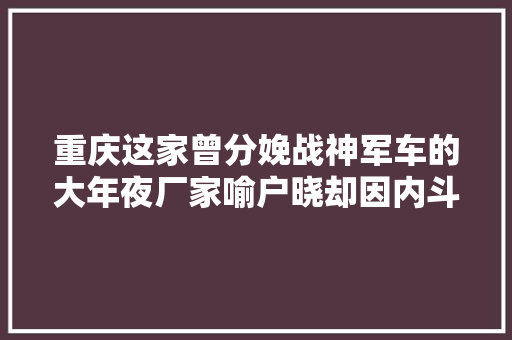 重庆这家曾分娩战神军车的大年夜厂家喻户晓却因内斗跌落神坛