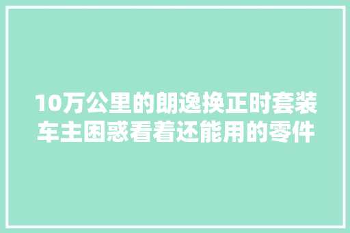 10万公里的朗逸换正时套装车主困惑看着还能用的零件就换了