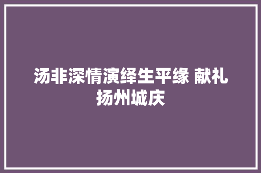 汤非深情演绎生平缘 献礼扬州城庆